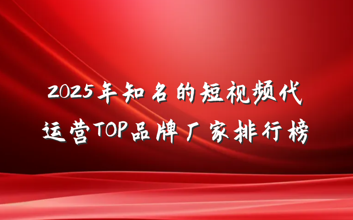 2025年知名的短视频代运营TOP品牌厂家排行榜