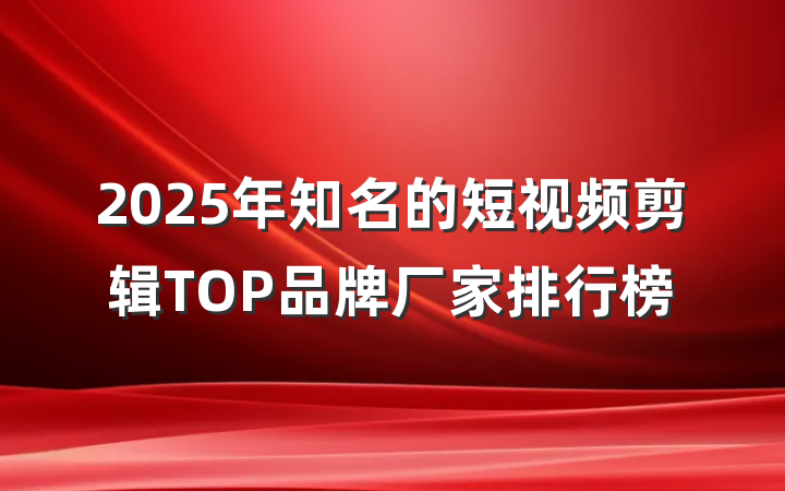 2025年知名的短视频剪辑TOP品牌厂家排行榜