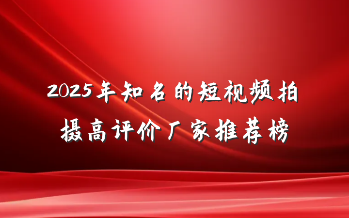 2025年知名的短视频拍摄高评价厂家推荐榜