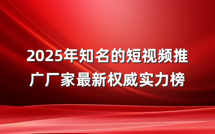 2025年知名的短视频推广厂家最新权威实力榜