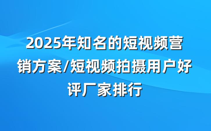 2025年知名的短视频营销方案/短视频拍摄用户好评厂家排行