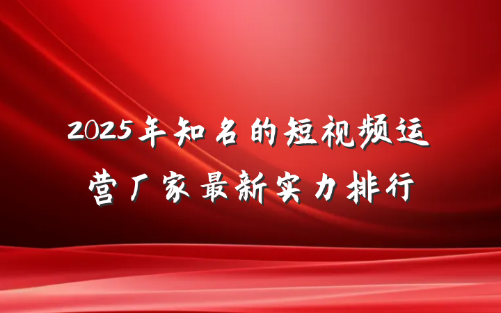 2025年知名的短视频运营厂家最新实力排行