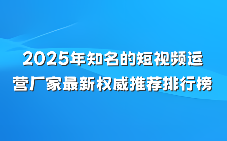 2025年知名的短视频运营厂家最新权威推荐排行榜