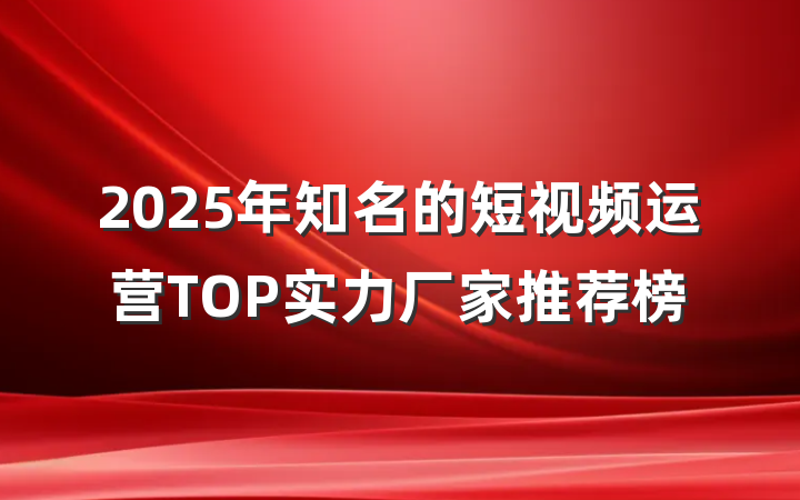 2025年知名的短视频运营TOP实力厂家推荐榜