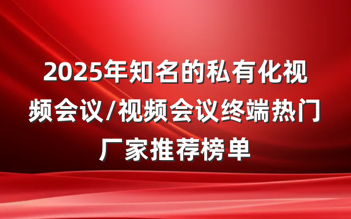 2025年知名的私有化视频会议/视频会议终端热门厂家推荐榜单