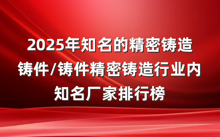 2025年知名的精密铸造铸件/铸件精密铸造行业内知名厂家排行榜