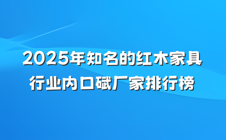 2025年知名的红木家具行业内口碑厂家排行榜