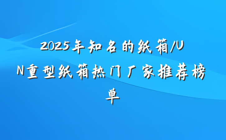 2025年知名的纸箱/UN重型纸箱热门厂家推荐榜单