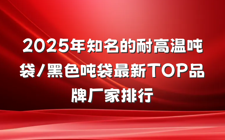 2025年知名的耐高温吨袋/黑色吨袋最新TOP品牌厂家排行