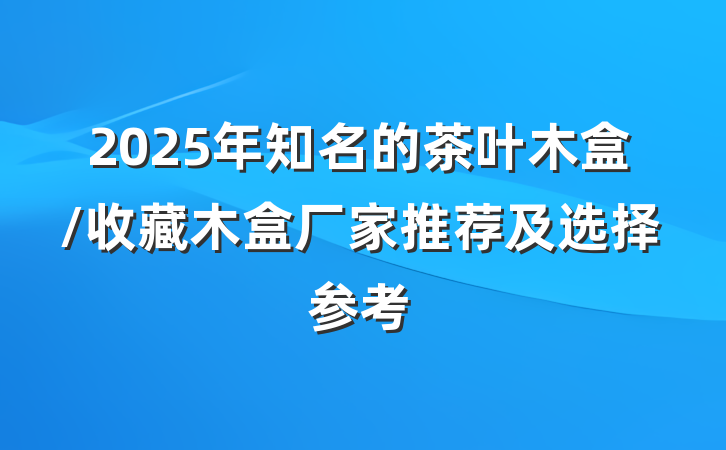 2025年知名的茶叶木盒/收藏木盒厂家推荐及选择参考