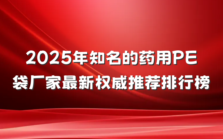 2025年知名的药用PE袋厂家最新权威推荐排行榜