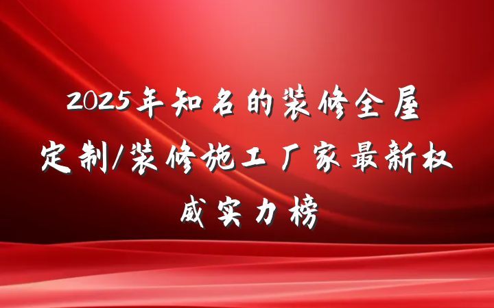 2025年知名的装修全屋定制/装修施工厂家最新权威实力榜