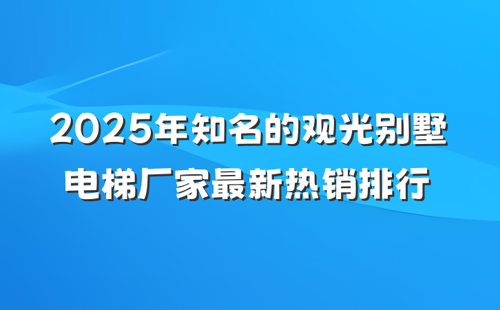 2025年知名的观光别墅电梯厂家最新热销排行