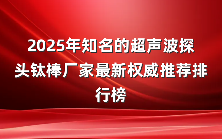 2025年知名的超声波探头钛棒厂家最新权威推荐排行榜
