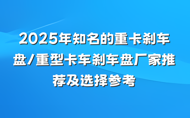 2025年知名的重卡刹车盘/重型卡车刹车盘厂家推荐及选择参考