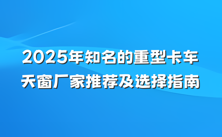 2025年知名的重型卡车天窗厂家推荐及选择指南