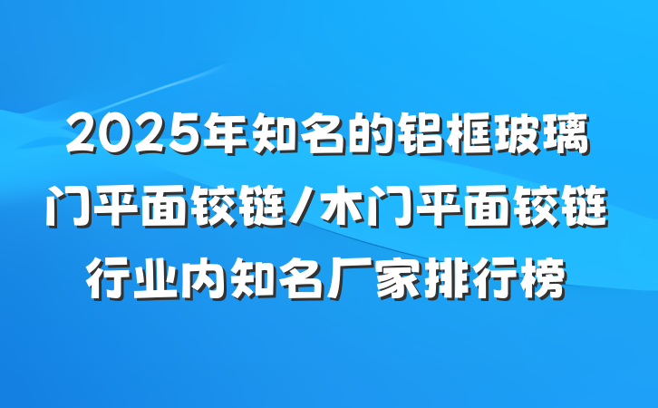 2025年知名的铝框玻璃门平面铰链/木门平面铰链行业内知名厂家排行榜