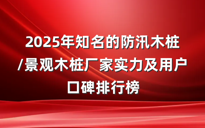 2025年知名的防汛木桩/景观木桩厂家实力及用户口碑排行榜