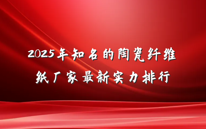 2025年知名的陶瓷纤维纸厂家最新实力排行