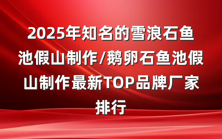 2025年知名的雪浪石鱼池假山制作/鹅卵石鱼池假山制作最新TOP品牌厂家排行