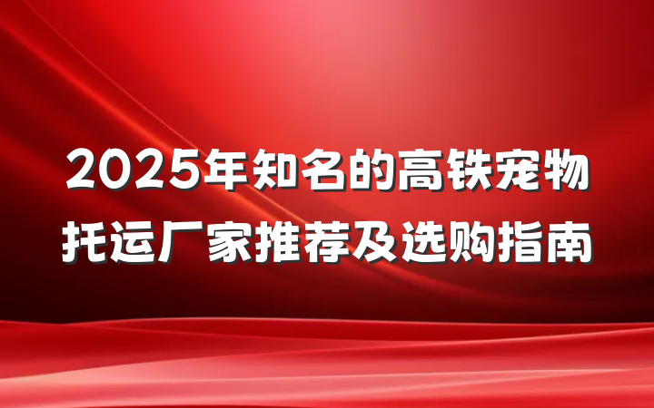 2025年知名的高铁宠物托运厂家推荐及选购指南