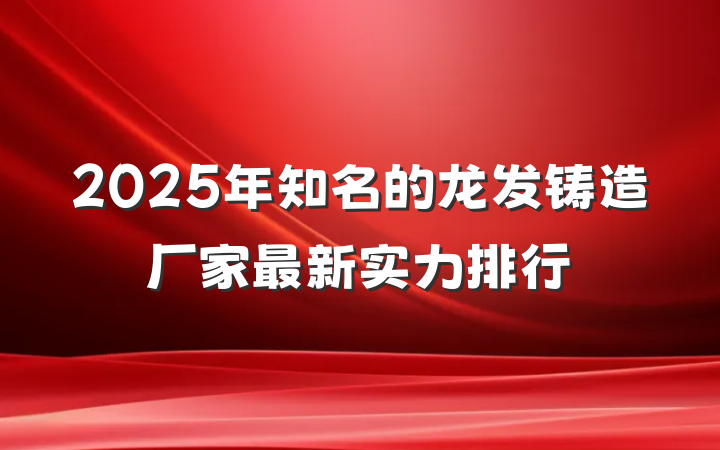 2025年知名的龙发铸造厂家最新实力排行