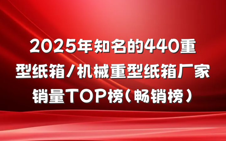 2025年知名的440重型纸箱/机械重型纸箱厂家销量TOP榜（畅销榜）