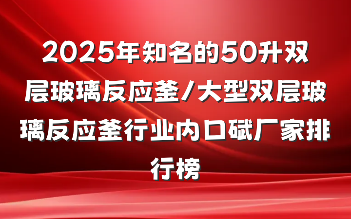 2025年知名的50升双层玻璃反应釜/大型双层玻璃反应釜行业内口碑厂家排行榜