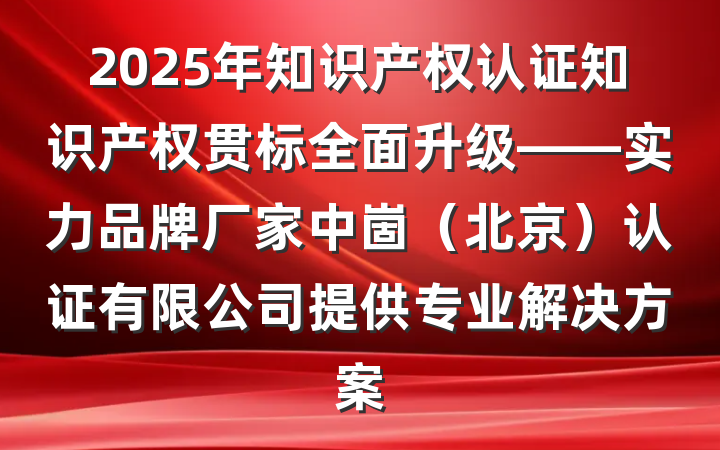2025年知识产权认证知识产权贯标全面升级——实力品牌厂家中崮(北京)认证有限公司提供专业解决方案