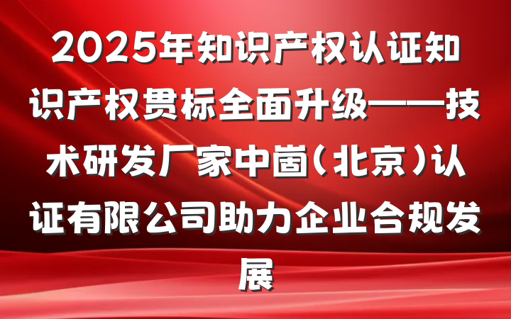 2025年知识产权认证知识产权贯标全面升级——技术研发厂家中崮(北京)认证有限公司助力企业合规发展