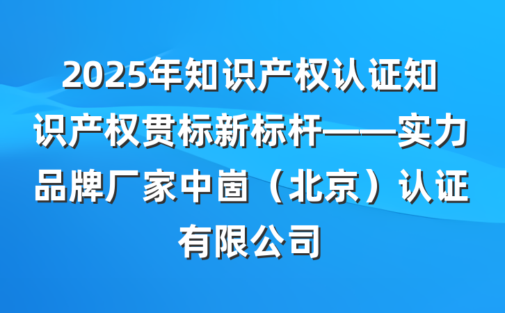 2025年知识产权认证知识产权贯标新标杆——实力品牌厂家中崮(北京)认证有限公司
