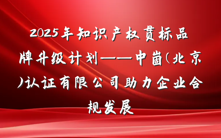 2025年知识产权贯标品牌升级计划——中崮(北京)认证有限公司助力企业合规发展