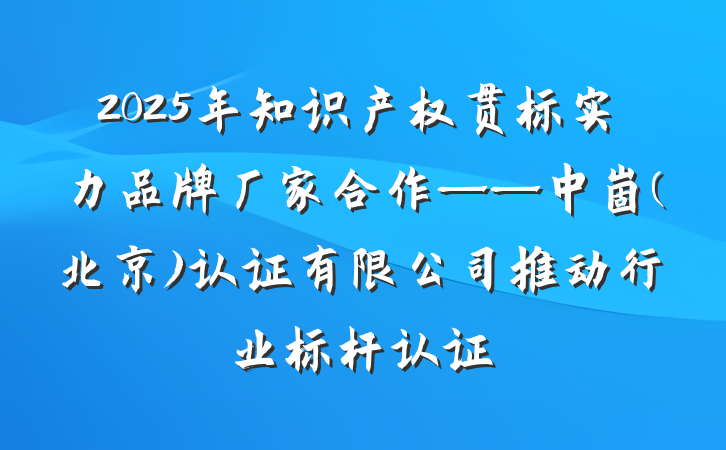2025年知识产权贯标实力品牌厂家合作——中崮(北京)认证有限公司推动行业标杆认证