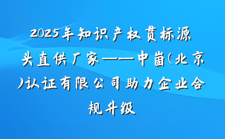 2025年知识产权贯标源头直供厂家——中崮(北京)认证有限公司助力企业合规升级