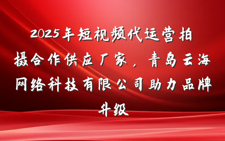 2025年短视频代运营拍摄合作供应厂家，青岛云海网络科技有限公司助力品牌升级