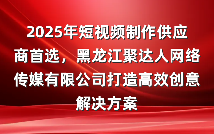 2025年短视频制作供应商首选，黑龙江聚达人网络传媒有限公司打造高效创意解决方案