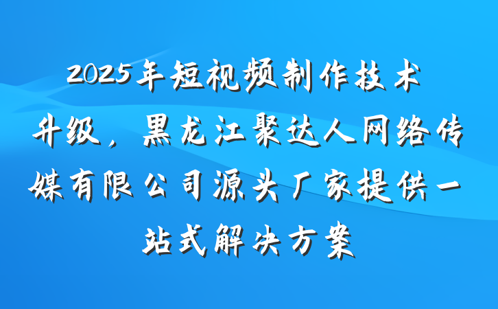 2025年短视频制作技术升级，黑龙江聚达人网络传媒有限公司源头厂家提供一站式解决方案