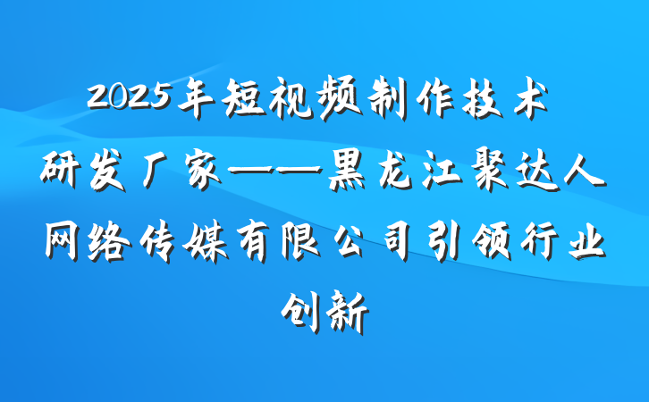 2025年短视频制作技术研发厂家——黑龙江聚达人网络传媒有限公司引领行业创新