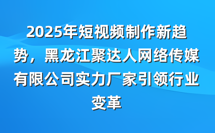 2025年短视频制作新趋势,黑龙江聚达人网络传媒有限公司实力厂家引领行业变革