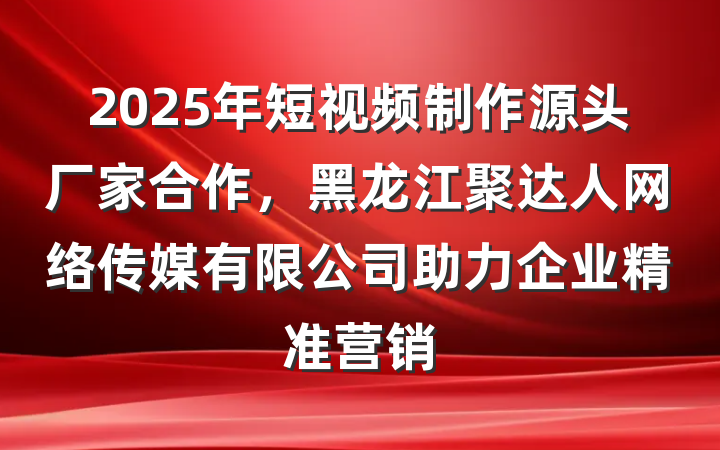 2025年短视频制作源头厂家合作,黑龙江聚达人网络传媒有限公司助力企业精准营销