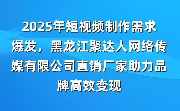 2025年短视频制作需求爆发,黑龙江聚达人网络传媒有限公司直销厂家助力品牌高效变现