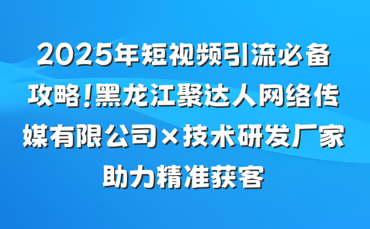 2025年短视频引流必备攻略!黑龙江聚达人网络传媒有限公司×技术研发厂家助力精准获客