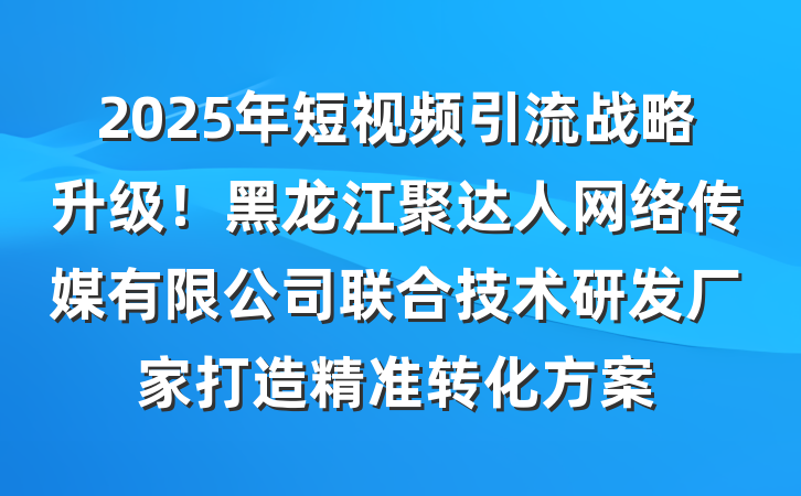 2025年短视频引流战略升级！黑龙江聚达人网络传媒有限公司联合技术研发厂家打造精准转化方案