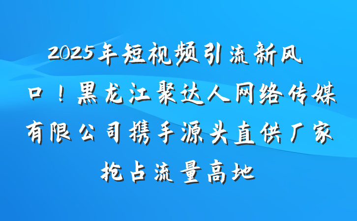 2025年短视频引流新风口!黑龙江聚达人网络传媒有限公司携手源头直供厂家抢占流量高地