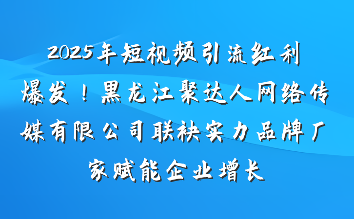 2025年短视频引流红利爆发!黑龙江聚达人网络传媒有限公司联袂实力品牌厂家赋能企业增长