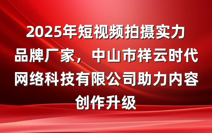 2025年短视频拍摄实力品牌厂家，中山市祥云时代网络科技有限公司助力内容创作升级