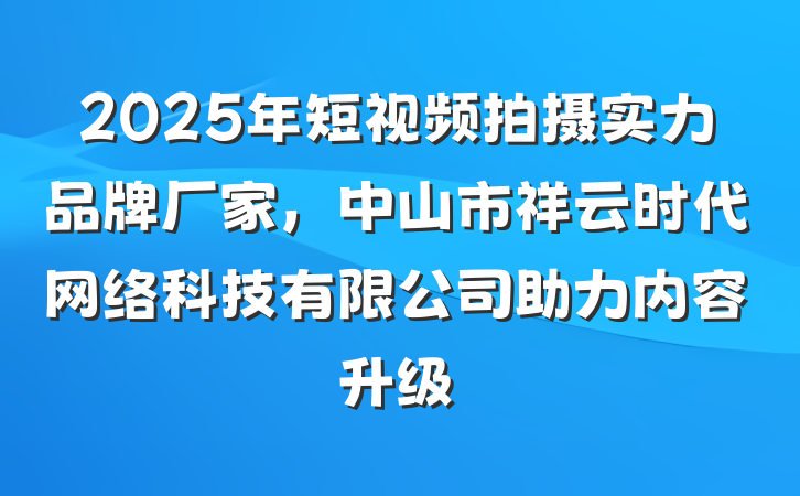 2025年短视频拍摄实力品牌厂家，中山市祥云时代网络科技有限公司助力内容升级