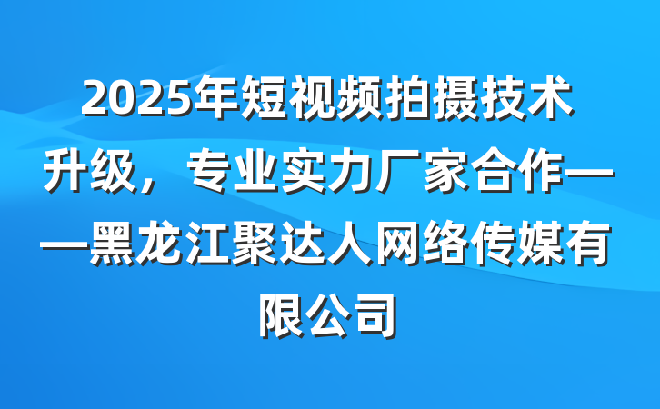 2025年短视频拍摄技术升级，专业实力厂家合作——黑龙江聚达人网络传媒有限公司