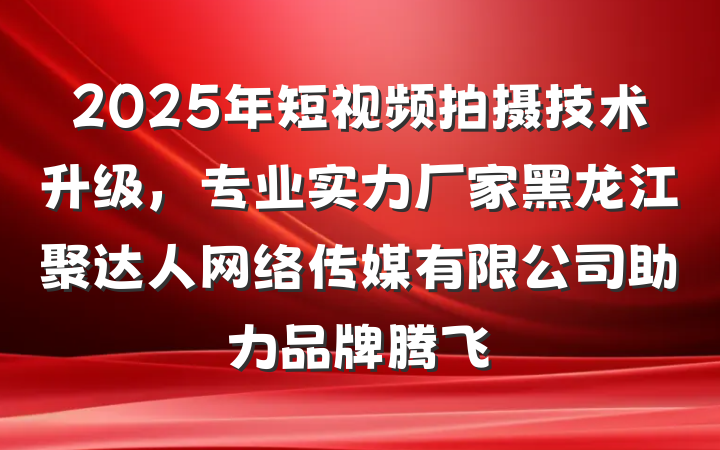2025年短视频拍摄技术升级,专业实力厂家黑龙江聚达人网络传媒有限公司助力品牌腾飞