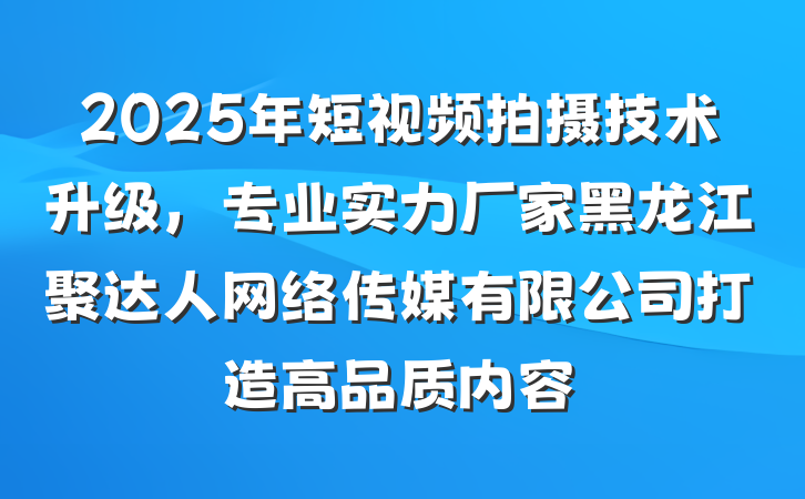 2025年短视频拍摄技术升级，专业实力厂家黑龙江聚达人网络传媒有限公司打造高品质内容